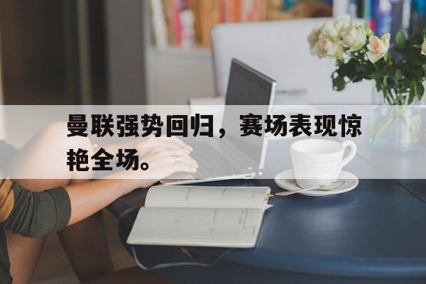 kaiyun官方体育app-曼联强势回归，赛场表现惊艳全场。