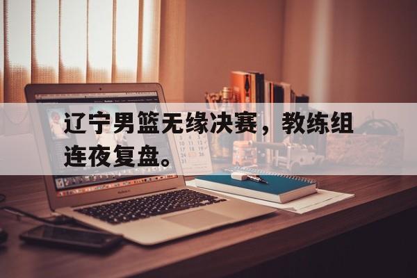 辽宁男篮无缘决赛，教练组连夜复盘。