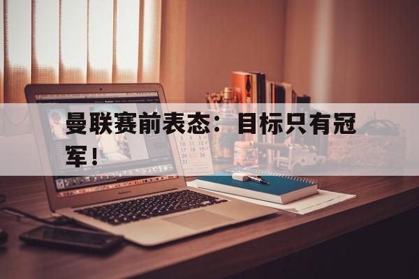 kaiyun体育app登录入口-曼联赛前表态：目标只有冠军！