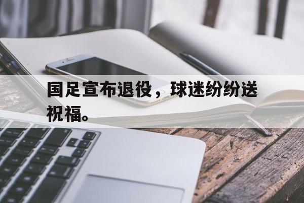 kaiyun官方体育app-国足宣布退役，球迷纷纷送祝福。