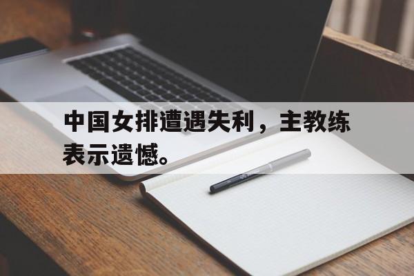 kaiyun官方体育app-中国女排遭遇失利，主教练表示遗憾。