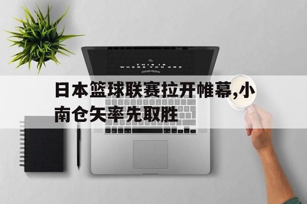 kaiyun官方体育app-日本篮球联赛拉开帷幕,小南仓矢率先取胜