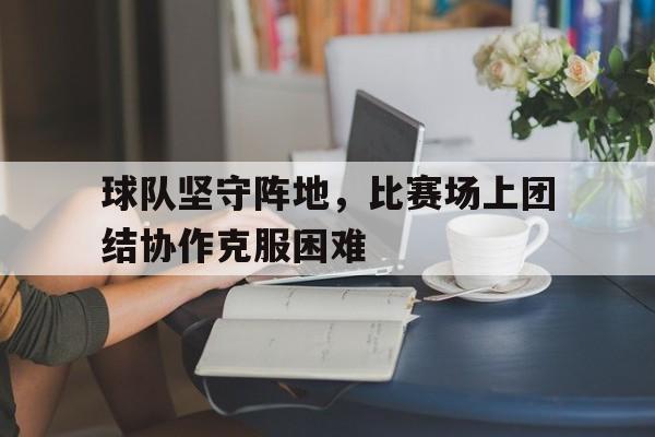 kaiyun体育app登录入口-球队坚守阵地，比赛场上团结协作克服困难
