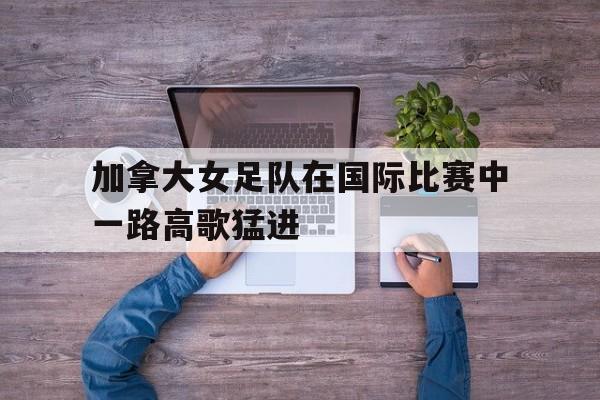 kaiyun体育app登录入口-加拿大女足队在国际比赛中一路高歌猛进