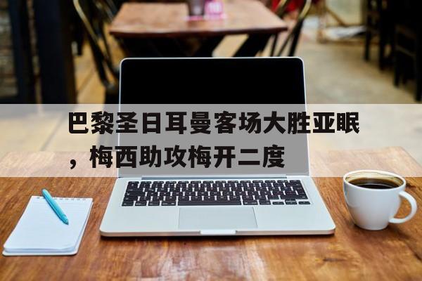 kaiyun体育app登录入口-巴黎圣日耳曼客场大胜亚眠，梅西助攻梅开二度