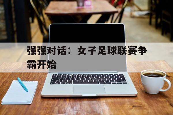 kaiyun体育app登录入口-强强对话：女子足球联赛争霸开始